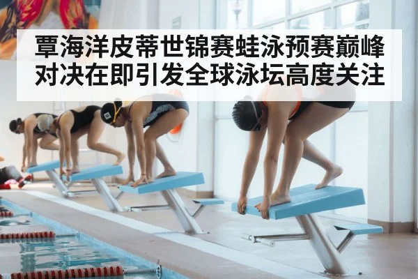 覃海洋皮蒂世锦赛蛙泳预赛巅峰对决在即引发全球泳坛高度关注