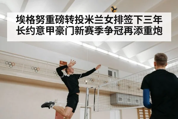 埃格努重磅转投米兰女排签下三年长约意甲豪门新赛季争冠再添重炮